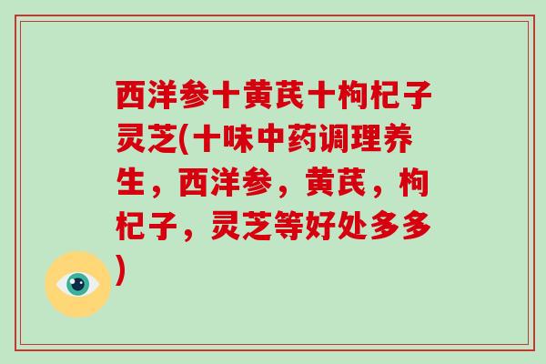 西洋参十黄芪十枸杞子灵芝(十味调理养生,西洋参,黄芪,枸杞子,灵芝等好处多多) 西洋参十黄芪十枸杞子灵芝(十味调理养生,西洋参,黄芪,枸杞子,灵芝等好处多多)