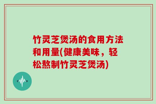 竹灵芝煲汤的食用方法和用量(健康美味,轻松熬制竹灵芝煲汤) 竹灵芝煲汤的食用方法和用量(健康美味,轻松熬制竹灵芝煲汤)