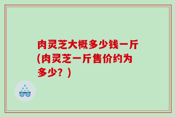 肉灵芝大概多少钱一斤(肉灵芝一斤售价约为多少?) 肉灵芝大概多少钱一斤(肉灵芝一斤售价约为多少?)