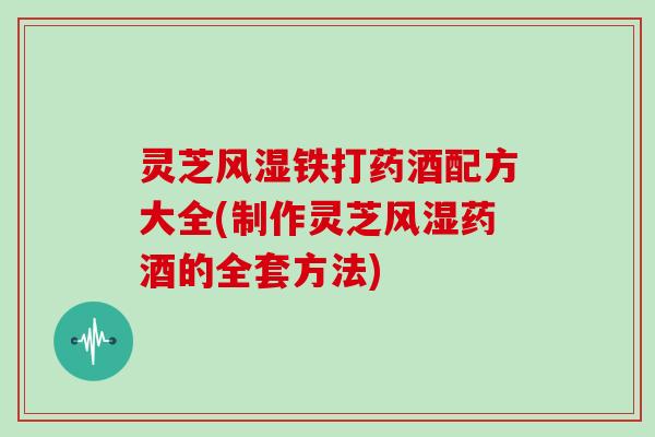 灵芝风湿铁打药酒配方大全(制作灵芝风湿药酒的全套方法) 灵芝风湿铁打药酒配方大全(制作灵芝风湿药酒的全套方法)