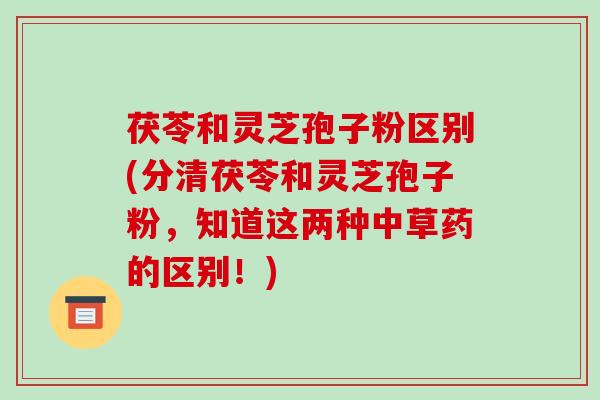 茯苓和灵芝孢子粉区别(分清茯苓和灵芝孢子粉,知道这两种中草药的区别!) 茯苓和灵芝孢子粉区别(分清茯苓和灵芝孢子粉,知道这两种中草药的区别!)