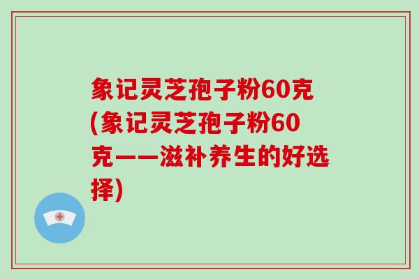 象记灵芝孢子粉60克(象记灵芝孢子粉60克——滋补养生的好选择) 象记灵芝孢子粉60克(象记灵芝孢子粉60克——滋补养生的好选择)