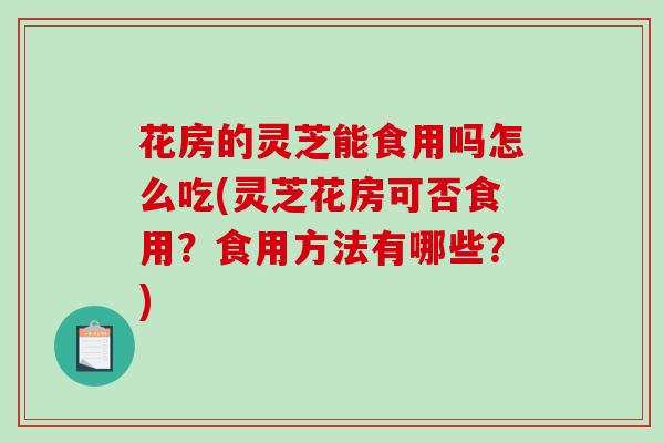 花房的灵芝能食用吗怎么吃(灵芝花房可否食用?食用方法有哪些?) 花房的灵芝能食用吗怎么吃(灵芝花房可否食用?食用方法有哪些?)