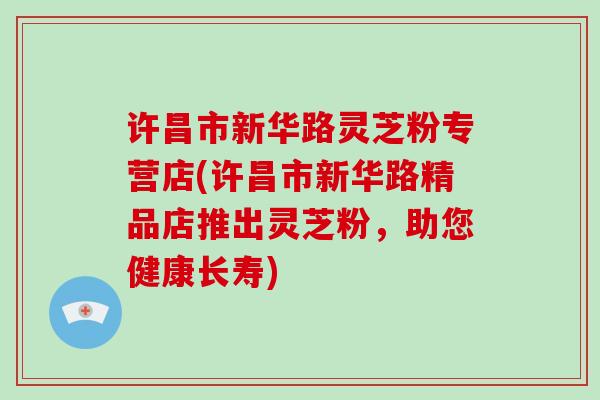 许昌市新华路灵芝粉专营店(许昌市新华路精品店推出灵芝粉,助您健康长寿) 许昌市新华路灵芝粉专营店(许昌市新华路精品店推出灵芝粉,助您健康长寿)
