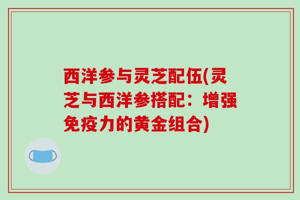 西洋参与灵芝配伍(灵芝与西洋参搭配:增强免疫力的黄金组合) 西洋参与灵芝配伍(灵芝与西洋参搭配:增强免疫力的黄金组合)