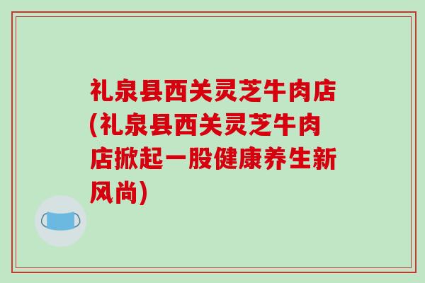 礼泉县西关灵芝牛肉店(礼泉县西关灵芝牛肉店掀起一股健康养生新风尚) 礼泉县西关灵芝牛肉店(礼泉县西关灵芝牛肉店掀起一股健康养生新风尚)