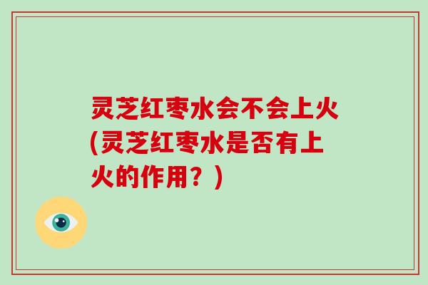灵芝红枣水会不会上火(灵芝红枣水是否有上火的作用?) 灵芝红枣水会不会上火(灵芝红枣水是否有上火的作用?)