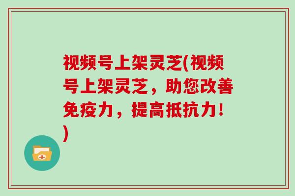 视频号上架灵芝(视频号上架灵芝，助您改善免疫力，提高抵抗力！)