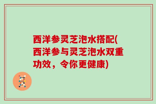 西洋参灵芝泡水搭配(西洋参与灵芝泡水双重功效,令你更健康) 西洋参灵芝泡水搭配(西洋参与灵芝泡水双重功效,令你更健康)