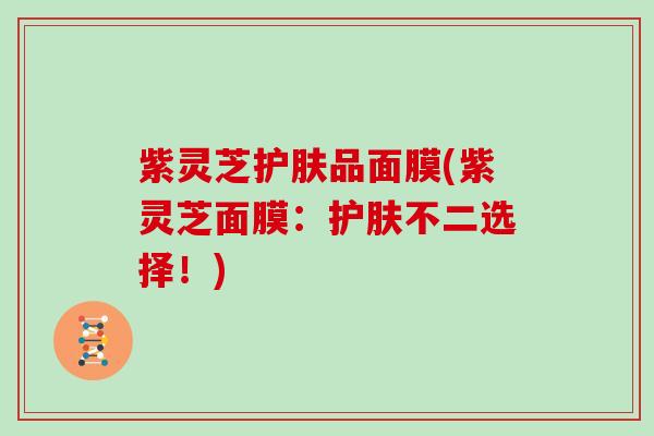 紫灵芝护肤品面膜(紫灵芝面膜:护肤不二选择!) 紫灵芝护肤品面膜(紫灵芝面膜:护肤不二选择!)