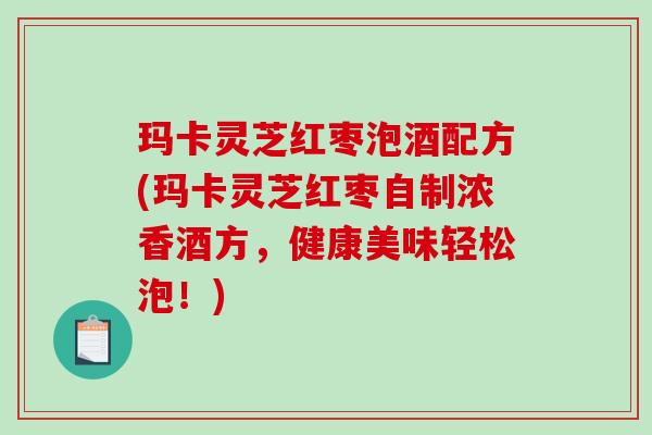 玛卡灵芝红枣泡酒配方(玛卡灵芝红枣自制浓香酒方,健康美味轻松泡!) 玛卡灵芝红枣泡酒配方(玛卡灵芝红枣自制浓香酒方,健康美味轻松泡!)