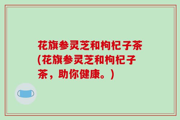 花旗参灵芝和枸杞子茶(花旗参灵芝和枸杞子茶,助你健康。) 花旗参灵芝和枸杞子茶(花旗参灵芝和枸杞子茶,助你健康。)