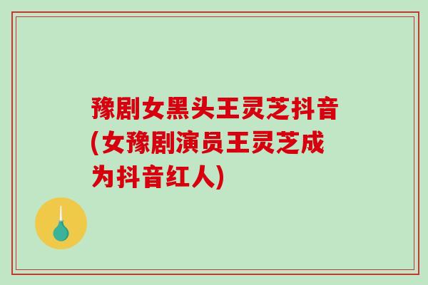 豫剧女黑头王灵芝抖音(女豫剧演员王灵芝成为抖音红人) 豫剧女黑头王灵芝抖音(女豫剧演员王灵芝成为抖音红人)