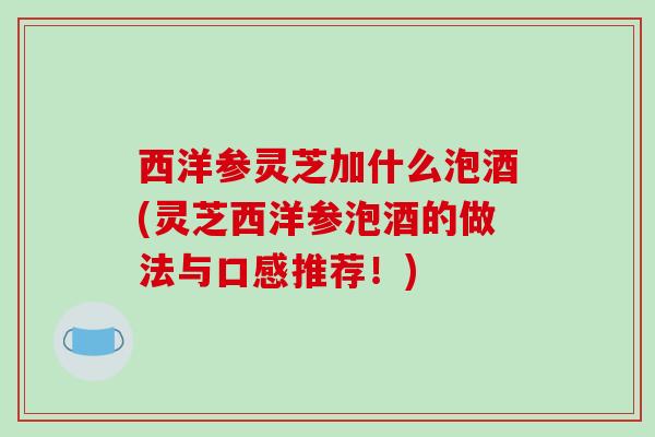 西洋参灵芝加什么泡酒(灵芝西洋参泡酒的做法与口感推荐!) 西洋参灵芝加什么泡酒(灵芝西洋参泡酒的做法与口感推荐!)