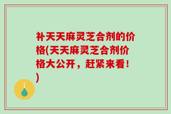 补天天麻灵芝合剂的价格(天天麻灵芝合剂价格大公开,赶紧来看!) 补天天麻灵芝合剂的价格(天天麻灵芝合剂价格大公开,赶紧来看!)