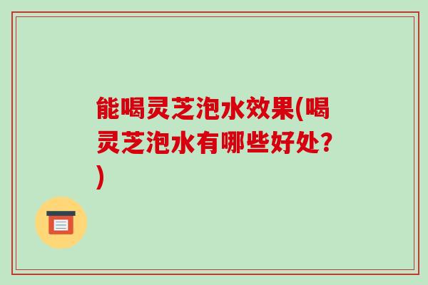 能喝灵芝泡水效果(喝灵芝泡水有哪些好处？)