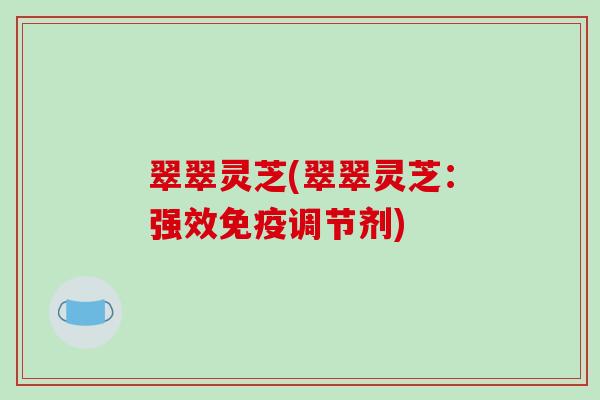 翠翠灵芝(翠翠灵芝:强效免疫调节剂) 翠翠灵芝(翠翠灵芝:强效免疫调节剂)