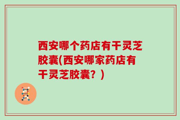 西安哪个药店有干灵芝胶囊(西安哪家药店有干灵芝胶囊？)