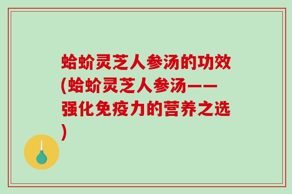 蛤蚧灵芝人参汤的功效(蛤蚧灵芝人参汤——强化免疫力的营养之选) 蛤蚧灵芝人参汤的功效(蛤蚧灵芝人参汤——强化免疫力的营养之选)