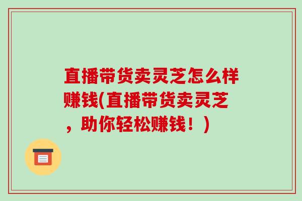 直播带货卖灵芝怎么样赚钱(直播带货卖灵芝,助你轻松赚钱!) 直播带货卖灵芝怎么样赚钱(直播带货卖灵芝,助你轻松赚钱!)