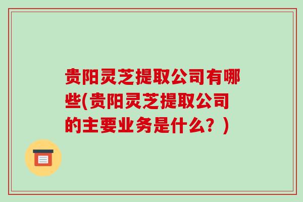 贵阳灵芝提取公司有哪些(贵阳灵芝提取公司的主要业务是什么?) 贵阳灵芝提取公司有哪些(贵阳灵芝提取公司的主要业务是什么?)