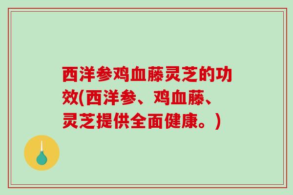 西洋参鸡藤灵芝的功效(西洋参、鸡藤、灵芝提供全面健康。)