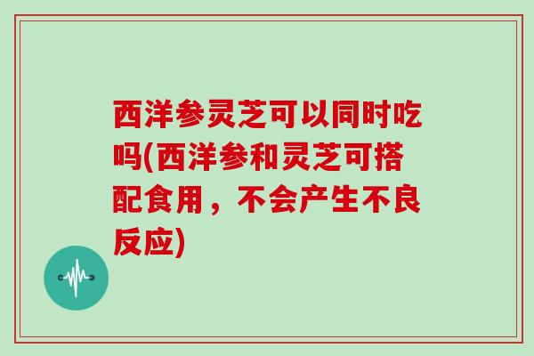 西洋参灵芝可以同时吃吗(西洋参和灵芝可搭配食用,不会产生不良反应) 西洋参灵芝可以同时吃吗(西洋参和灵芝可搭配食用,不会产生不良反应)