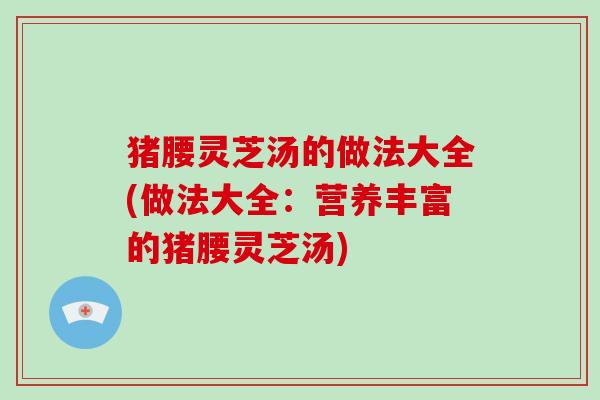猪腰灵芝汤的做法大全(做法大全：营养丰富的猪腰灵芝汤)