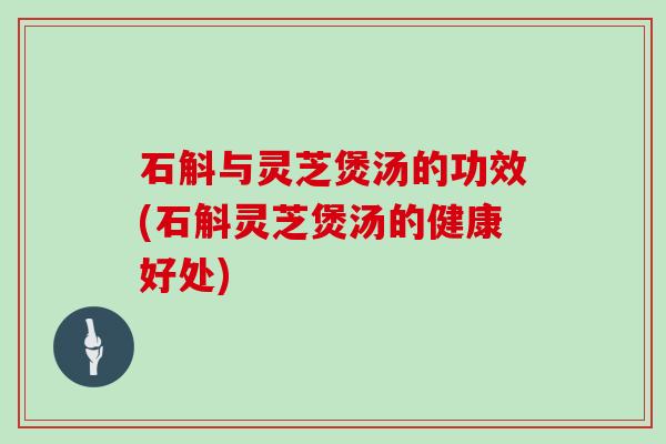 石斛与灵芝煲汤的功效(石斛灵芝煲汤的健康好处)