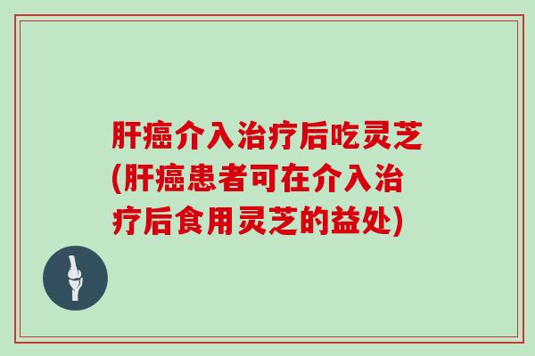 介入后吃灵芝(患者可在介入后食用灵芝的益处) 介入后吃灵芝(患者可在介入后食用灵芝的益处)