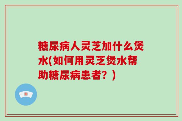 人灵芝加什么煲水(如何用灵芝煲水帮助患者?) 人灵芝加什么煲水(如何用灵芝煲水帮助患者?)