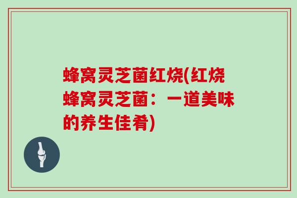 蜂窝灵芝菌红烧(红烧蜂窝灵芝菌:一道美味的养生佳肴) 蜂窝灵芝菌红烧(红烧蜂窝灵芝菌:一道美味的养生佳肴)