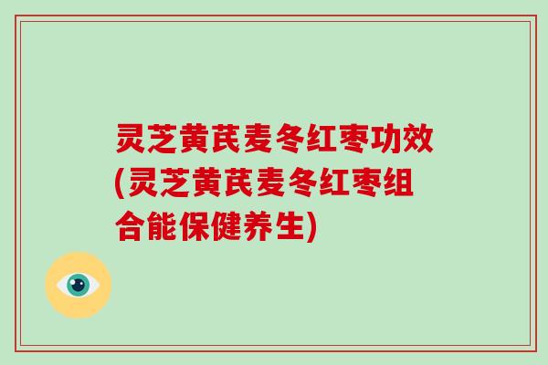 灵芝黄芪麦冬红枣功效(灵芝黄芪麦冬红枣组合能保健养生)