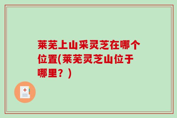 莱芜上山采灵芝在哪个位置(莱芜灵芝山位于哪里?) 莱芜上山采灵芝在哪个位置(莱芜灵芝山位于哪里?)
