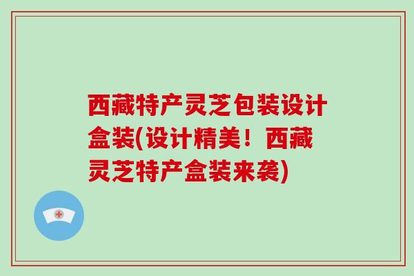 西藏特产灵芝包装设计盒装(设计精美!西藏灵芝特产盒装来袭) 西藏特产灵芝包装设计盒装(设计精美!西藏灵芝特产盒装来袭)