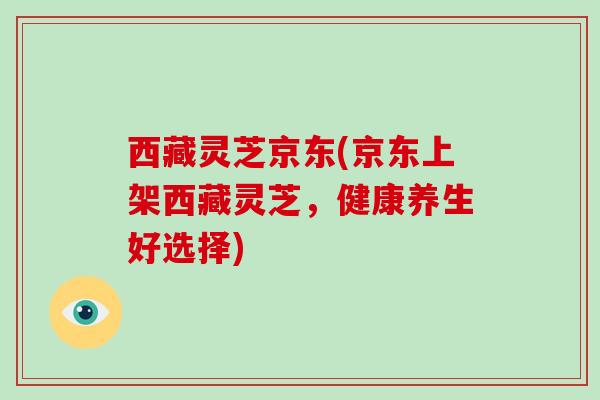西藏灵芝京东(京东上架西藏灵芝,健康养生好选择) 西藏灵芝京东(京东上架西藏灵芝,健康养生好选择)