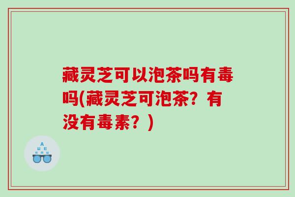 藏灵芝可以泡茶吗有毒吗(藏灵芝可泡茶?有没有毒素?) 藏灵芝可以泡茶吗有毒吗(藏灵芝可泡茶?有没有毒素?)