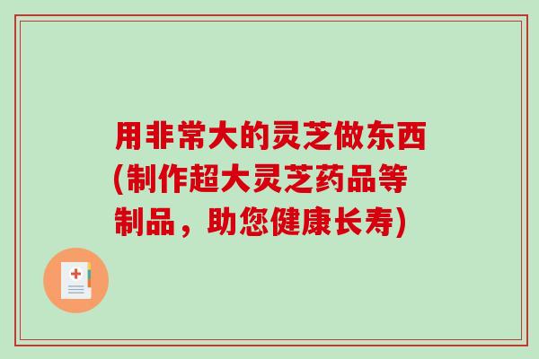 用非常大的灵芝做东西(制作超大灵芝药品等制品,助您健康长寿) 用非常大的灵芝做东西(制作超大灵芝药品等制品,助您健康长寿)