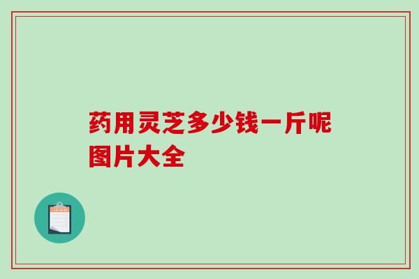 药用灵芝多少钱一斤呢图片大全 药用灵芝多少钱一斤呢图片大全