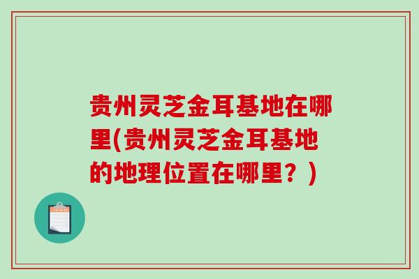 贵州灵芝金耳基地在哪里(贵州灵芝金耳基地的地理位置在哪里?) 贵州灵芝金耳基地在哪里(贵州灵芝金耳基地的地理位置在哪里?)