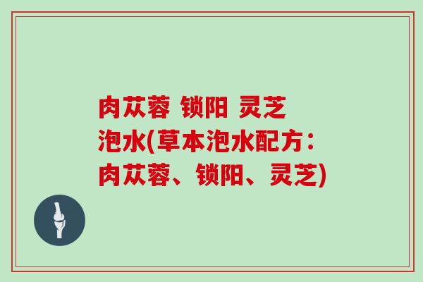 肉苁蓉 锁阳 灵芝 泡水(草本泡水配方:肉苁蓉、锁阳、灵芝) 肉苁蓉 锁阳 灵芝 泡水(草本泡水配方:肉苁蓉、锁阳、灵芝)