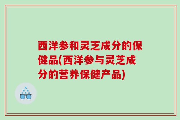 西洋参和灵芝成分的保健品(西洋参与灵芝成分的营养保健产品) 西洋参和灵芝成分的保健品(西洋参与灵芝成分的营养保健产品)