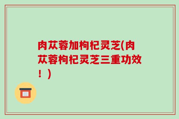 肉苁蓉加枸杞灵芝(肉苁蓉枸杞灵芝三重功效!) 肉苁蓉加枸杞灵芝(肉苁蓉枸杞灵芝三重功效!)