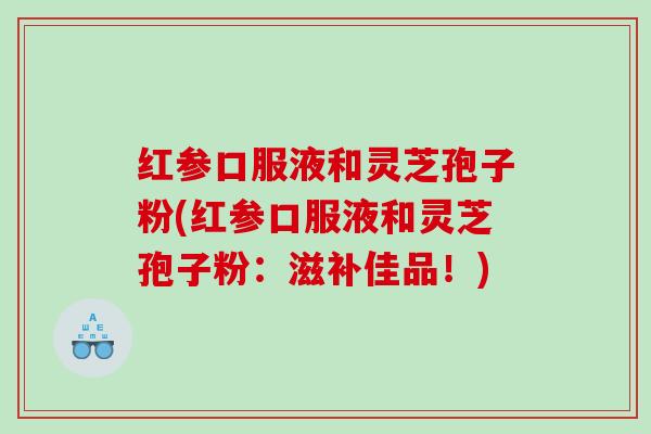 红参口服液和灵芝孢子粉(红参口服液和灵芝孢子粉:滋补佳品!) 红参口服液和灵芝孢子粉(红参口服液和灵芝孢子粉:滋补佳品!)