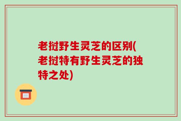 老挝野生灵芝的区别(老挝特有野生灵芝的独特之处)