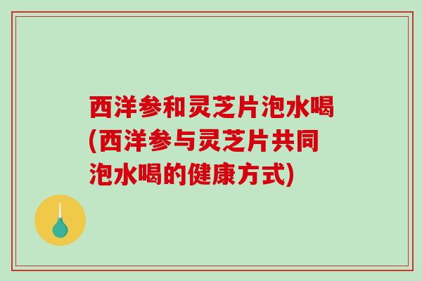 西洋参和灵芝片泡水喝(西洋参与灵芝片共同泡水喝的健康方式) 西洋参和灵芝片泡水喝(西洋参与灵芝片共同泡水喝的健康方式)