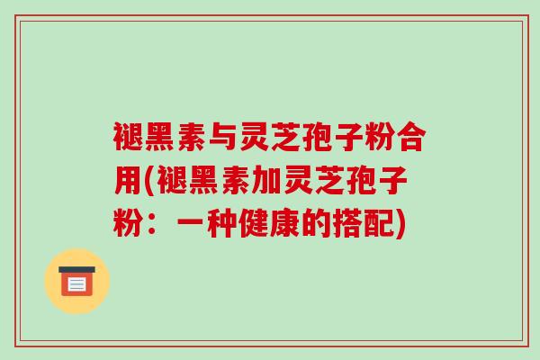 褪黑素与灵芝孢子粉合用(褪黑素加灵芝孢子粉：一种健康的搭配)
