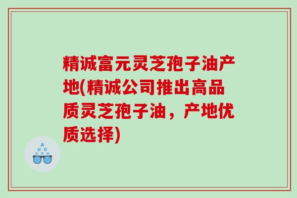 精诚富元灵芝孢子油产地(精诚公司推出高品质灵芝孢子油,产地优质选择) 精诚富元灵芝孢子油产地(精诚公司推出高品质灵芝孢子油,产地优质选择)