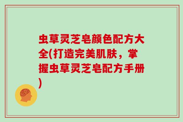 虫草灵芝皂颜色配方大全(打造完美,掌握虫草灵芝皂配方手册) 虫草灵芝皂颜色配方大全(打造完美,掌握虫草灵芝皂配方手册)