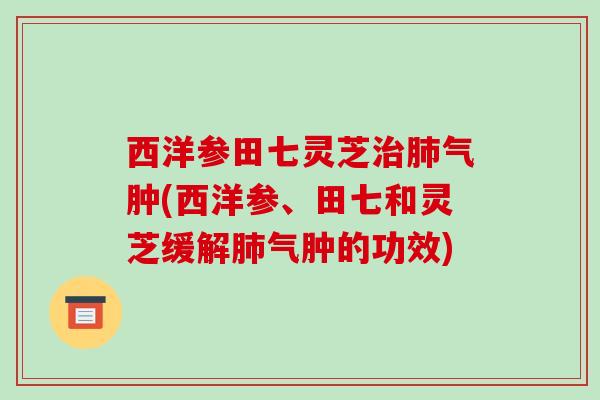 西洋参田七灵芝气肿(西洋参、田七和灵芝缓解气肿的功效) 西洋参田七灵芝气肿(西洋参、田七和灵芝缓解气肿的功效)